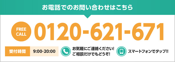 お電話でのお問い合わせはこちら FREECALL 0120-621-671 受付時間9:00〜20:00 お気軽にご連絡ください! ご相談だけでもどうぞ! スマートフォンでタップ!!