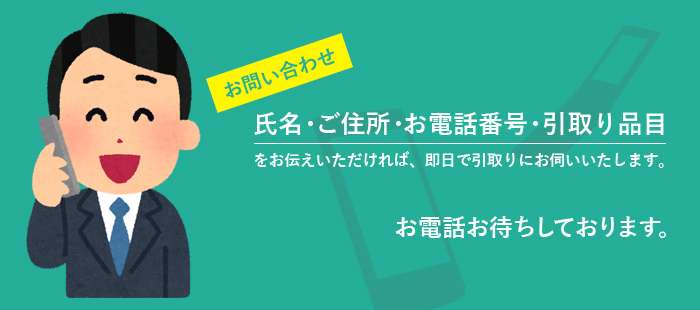 お問い合わせ、氏名・ご住所・引き取り品目をお伝えいただければ即日で引き取りにお伺いいたします。お電話お待ちしております。