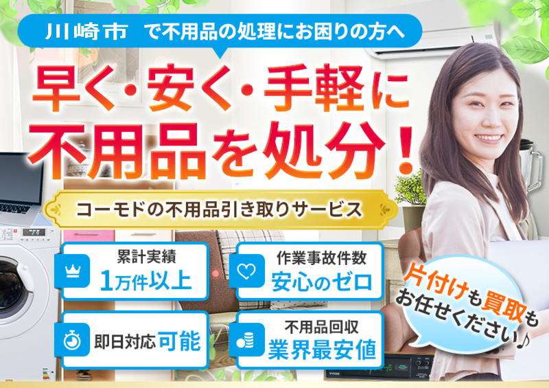 川崎市で不用品の処理にお困りのかたへ 早く・安く・手軽に不用品を処分。コーモドの不用品引き取りサービス。累計実績1万件以上、作業事故件数安心のゼロ、即日対応可能、不用品回収業界最安値、片付けも買取もお任せください